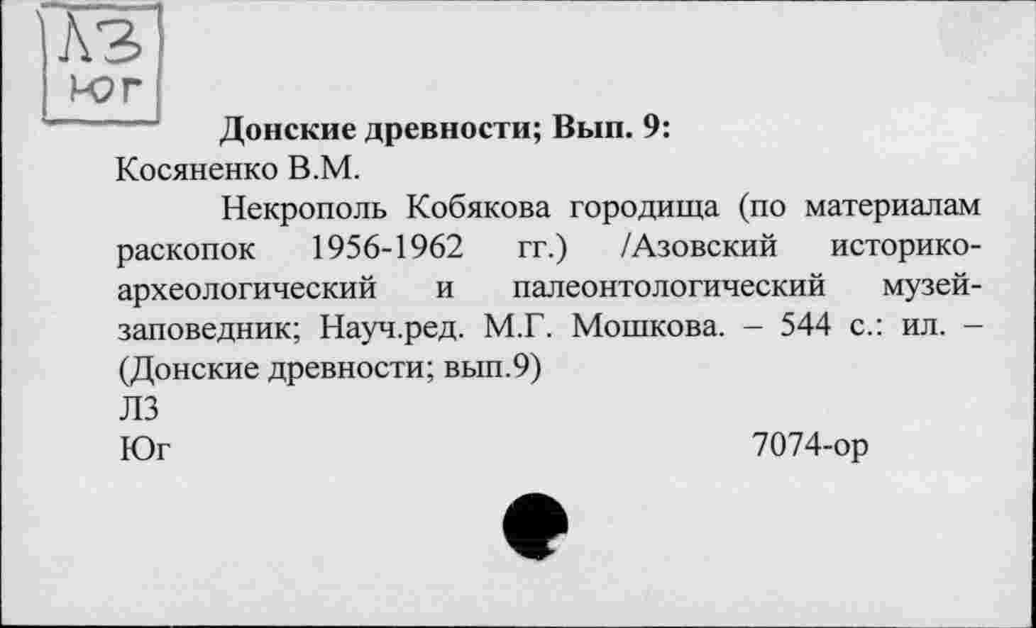 ﻿КЗ Юг
Донские древности; Вып. 9:
Косяненко В.М.
Некрополь Кобякова городища (по материалам раскопок 1956-1962 гг.) /Азовский историкоархеологический и палеонтологический музей-заповедник; Науч.ред. М.Г. Мошкова. - 544 с.: ил. -(Донские древности; вып.9)
ЛЗ
Юг	7074-ор